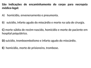 São indicações de encaminhamento do corpo para necropsia
médico-legal:
A) homicídio, envenenamento e pneumonia.
B) suicídio, infarto agudo do miocárdio e morte na sala de cirurgia.
C) morte súbita de recém-nascido, homicídio e morte de paciente em
hospital psiquiátrico.
D) suicídio, tromboembolismo e infarto agudo do miocárdio.
E) homicídio, morte de prisioneiro, trombose.
 