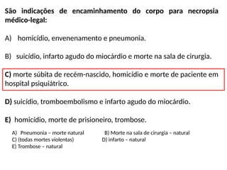 São indicações de encaminhamento do corpo para necropsia
médico-legal:
A) homicídio, envenenamento e pneumonia.
B) suicídio, infarto agudo do miocárdio e morte na sala de cirurgia.
C) morte súbita de recém-nascido, homicídio e morte de paciente em
hospital psiquiátrico.
D) suicídio, tromboembolismo e infarto agudo do miocárdio.
E) homicídio, morte de prisioneiro, trombose.
A) Pneumonia – morte natural B) Morte na sala de cirurgia – natural
C) (todas mortes violentas) D) infarto – natural
E) Trombose – natural
 