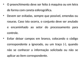 • O preenchimento deve ser feito à maquina ou em letra
de forma com caneta esferográfica.
• Devem ser evitadas, sempre que possível, emendas ou
rasuras. Caso isto ocorra, o conjunto deve ser anulado
e encaminhado ao setor do processamento para
controle.
• Evitar deixar campos em branco, colocando o código
correspondente a ignorado, ou um traço (-), quando
não se conhecer a informação solicitada ou não se
aplicar ao item correspondente.
 