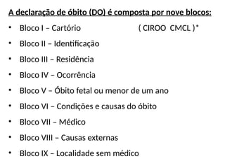 A declaração de óbito (DO) é composta por nove blocos:
• Bloco I – Cartório ( CIROO CMCL )*
• Bloco II – Identificação
• Bloco III – Residência
• Bloco IV – Ocorrência
• Bloco V – Óbito fetal ou menor de um ano
• Bloco VI – Condições e causas do óbito
• Bloco VII – Médico
• Bloco VIII – Causas externas
• Bloco IX – Localidade sem médico
 