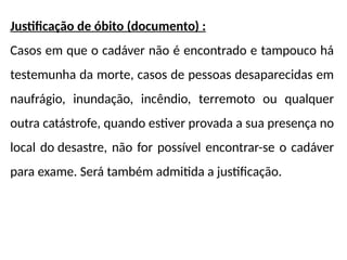 Justificação de óbito (documento) :
Casos em que o cadáver não é encontrado e tampouco há
testemunha da morte, casos de pessoas desaparecidas em
naufrágio, inundação, incêndio, terremoto ou qualquer
outra catástrofe, quando estiver provada a sua presença no
local do desastre, não for possível encontrar-se o cadáver
para exame. Será também admitida a justificação.
 