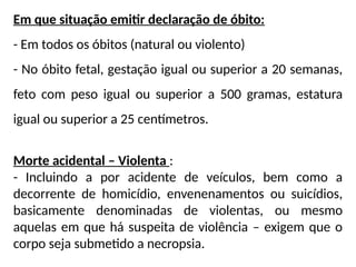 Em que situação emitir declaração de óbito:
- Em todos os óbitos (natural ou violento)
- No óbito fetal, gestação igual ou superior a 20 semanas,
feto com peso igual ou superior a 500 gramas, estatura
igual ou superior a 25 centímetros.
Morte acidental – Violenta :
- Incluindo a por acidente de veículos, bem como a
decorrente de homicídio, envenenamentos ou suicídios,
basicamente denominadas de violentas, ou mesmo
aquelas em que há suspeita de violência – exigem que o
corpo seja submetido a necropsia.
 