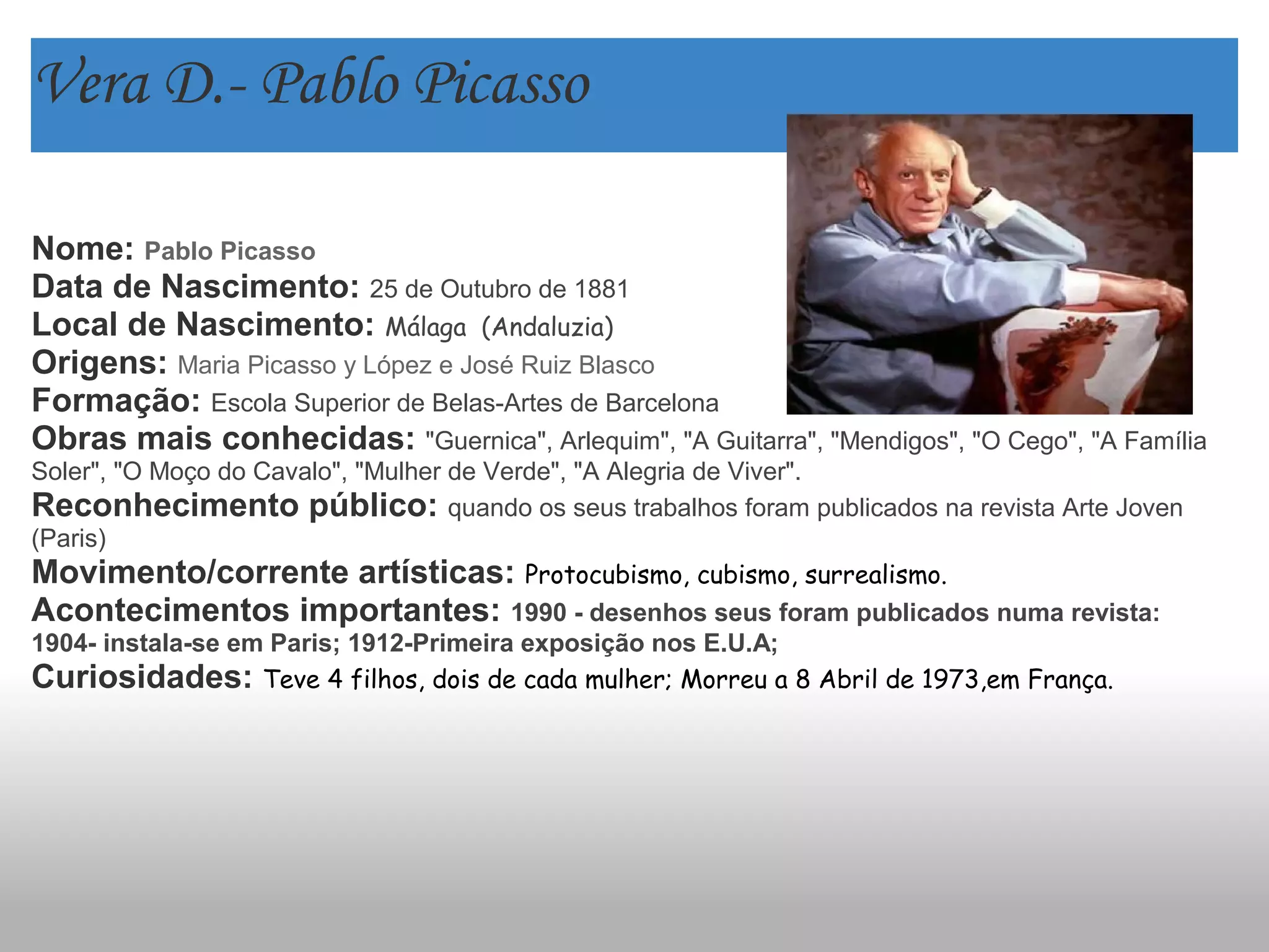 Vera D.- Pablo Picasso
Nome: Pablo Picasso
Data de Nascimento: 25 de Outubro de 1881
Local de Nascimento: Málaga  (Andaluzia)
Origens: Maria Picasso y López e José Ruiz Blasco
Formação: Escola Superior de Belas-Artes de Barcelona
Obras mais conhecidas: "Guernica", Arlequim", "A Guitarra", "Mendigos", "O Cego", "A Família
Soler", "O Moço do Cavalo", "Mulher de Verde", "A Alegria de Viver".
Reconhecimento público: quando os seus trabalhos foram publicados na revista Arte Joven
(Paris)
Movimento/corrente artísticas: Protocubismo, cubismo, surrealismo.
Acontecimentos importantes: 1990 - desenhos seus foram publicados numa revista:
1904- instala-se em Paris; 1912-Primeira exposição nos E.U.A;
Curiosidades: Teve 4 filhos, dois de cada mulher; Morreu a 8 Abril de 1973,em França.
 