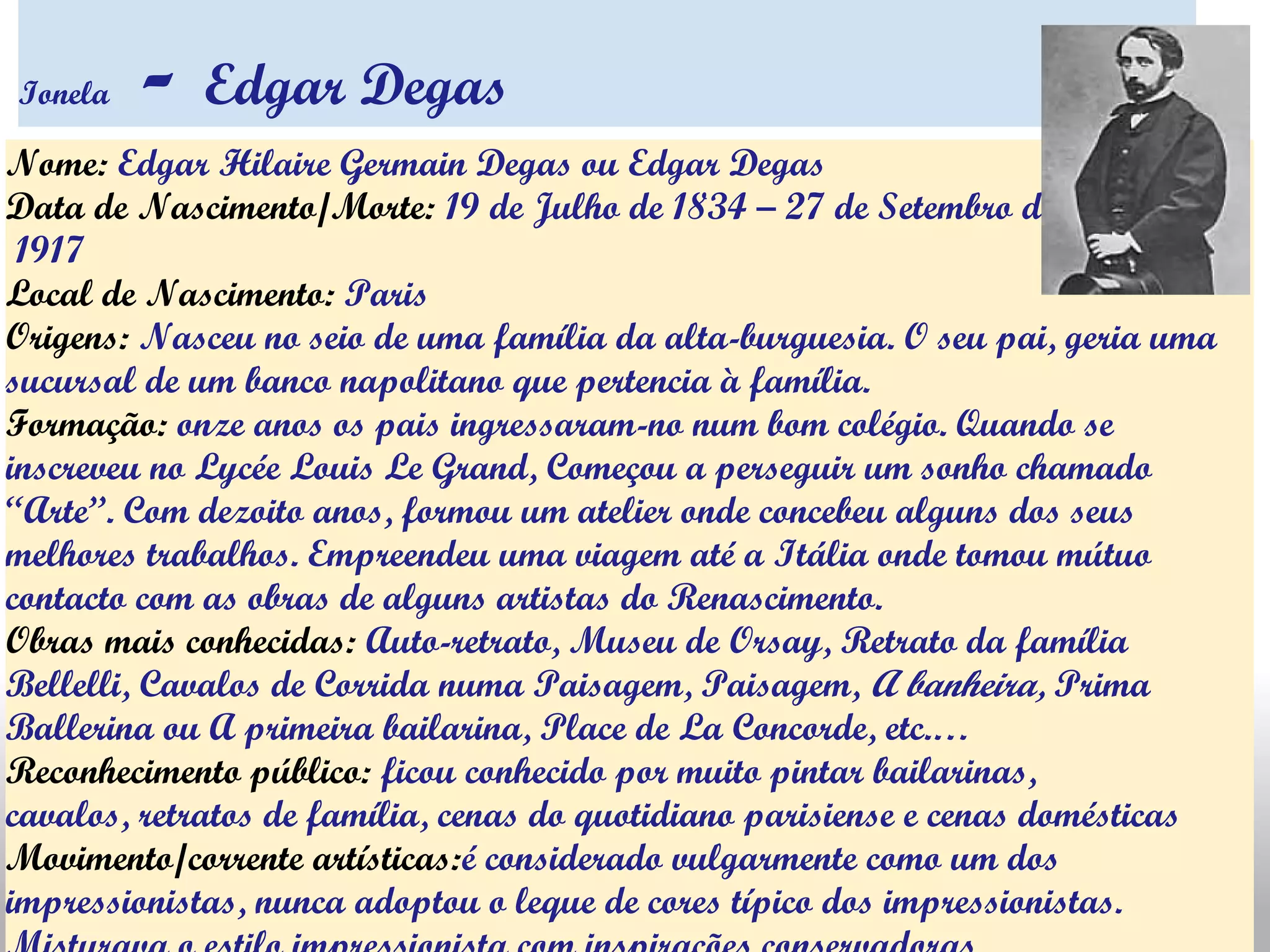 Ionela - Edgar Degas
Nome: Edgar Hilaire Germain Degas ou Edgar Degas
Data de Nascimento/Morte: 19 de Julho de 1834 – 27 de Setembro de
 1917
Local de Nascimento: Paris
Origens: Nasceu no seio de uma família da alta-burguesia. O seu pai, geria uma
sucursal de um banco napolitano que pertencia à família.
Formação: onze anos os pais ingressaram-no num bom colégio. Quando se
inscreveu no Lycée Louis Le Grand, Começou a perseguir um sonho chamado
“Arte”. Com dezoito anos, formou um atelier onde concebeu alguns dos seus
melhores trabalhos. Empreendeu uma viagem até a Itália onde tomou mútuo
contacto com as obras de alguns artistas do Renascimento.
Obras mais conhecidas: Auto-retrato, Museu de Orsay, Retrato da família
Bellelli, Cavalos de Corrida numa Paisagem, Paisagem, A banheira, Prima
Ballerina ou A primeira bailarina, Place de La Concorde, etc.…
Reconhecimento público: ficou conhecido por muito pintar bailarinas,
cavalos, retratos de família, cenas do quotidiano parisiense e cenas domésticas
Movimento/corrente artísticas:é considerado vulgarmente como um dos
impressionistas, nunca adoptou o leque de cores típico dos impressionistas.
 