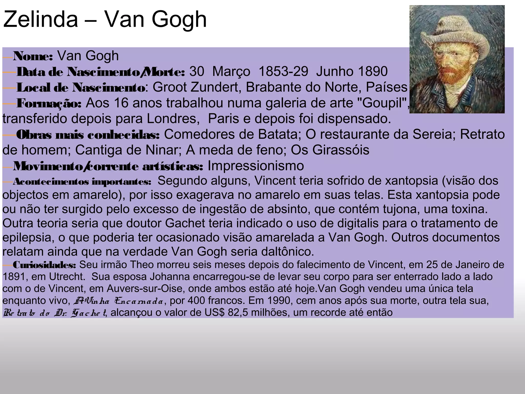  Zelinda – Van Gogh
—Nome: Van Gogh
—Data de Nascimento/Morte: 30  Março  1853-29  Junho 1890
—Local de Nascimento: Groot Zundert, Brabante do Norte, Países Baixos
—Formação: Aos 16 anos trabalhou numa galeria de arte "Goupil", em Haia e foi
transferido depois para Londres,  Paris e depois foi dispensado.
—Obras mais conhecidas: Comedores de Batata; O restaurante da Sereia; Retrato
de homem; Cantiga de Ninar; A meda de feno; Os Girassóis
—Movimento/corrente artísticas: Impressionismo
—Acontecimentos importantes:  Segundo alguns, Vincent teria sofrido de xantopsia (visão dos
objectos em amarelo), por isso exagerava no amarelo em suas telas. Esta xantopsia pode
ou não ter surgido pelo excesso de ingestão de absinto, que contém tujona, uma toxina.
Outra teoria seria que doutor Gachet teria indicado o uso de digitalis para o tratamento de
epilepsia, o que poderia ter ocasionado visão amarelada a Van Gogh. Outros documentos
relatam ainda que na verdade Van Gogh seria daltônico.
—Curiosidades: Seu irmão Theo morreu seis meses depois do falecimento de Vincent, em 25 de Janeiro de
1891, em Utrecht.  Sua esposa Johanna encarregou-se de levar seu corpo para ser enterrado lado a lado
com o de Vincent, em Auvers-sur-Oise, onde ambos estão até hoje.Van Gogh vendeu uma única tela
enquanto vivo, AVinha Encarnada , por 400 francos. Em 1990, cem anos após sua morte, outra tela sua,
Re trato do Dr. Gache t, alcançou o valor de US$ 82,5 milhões, um recorde até então
 