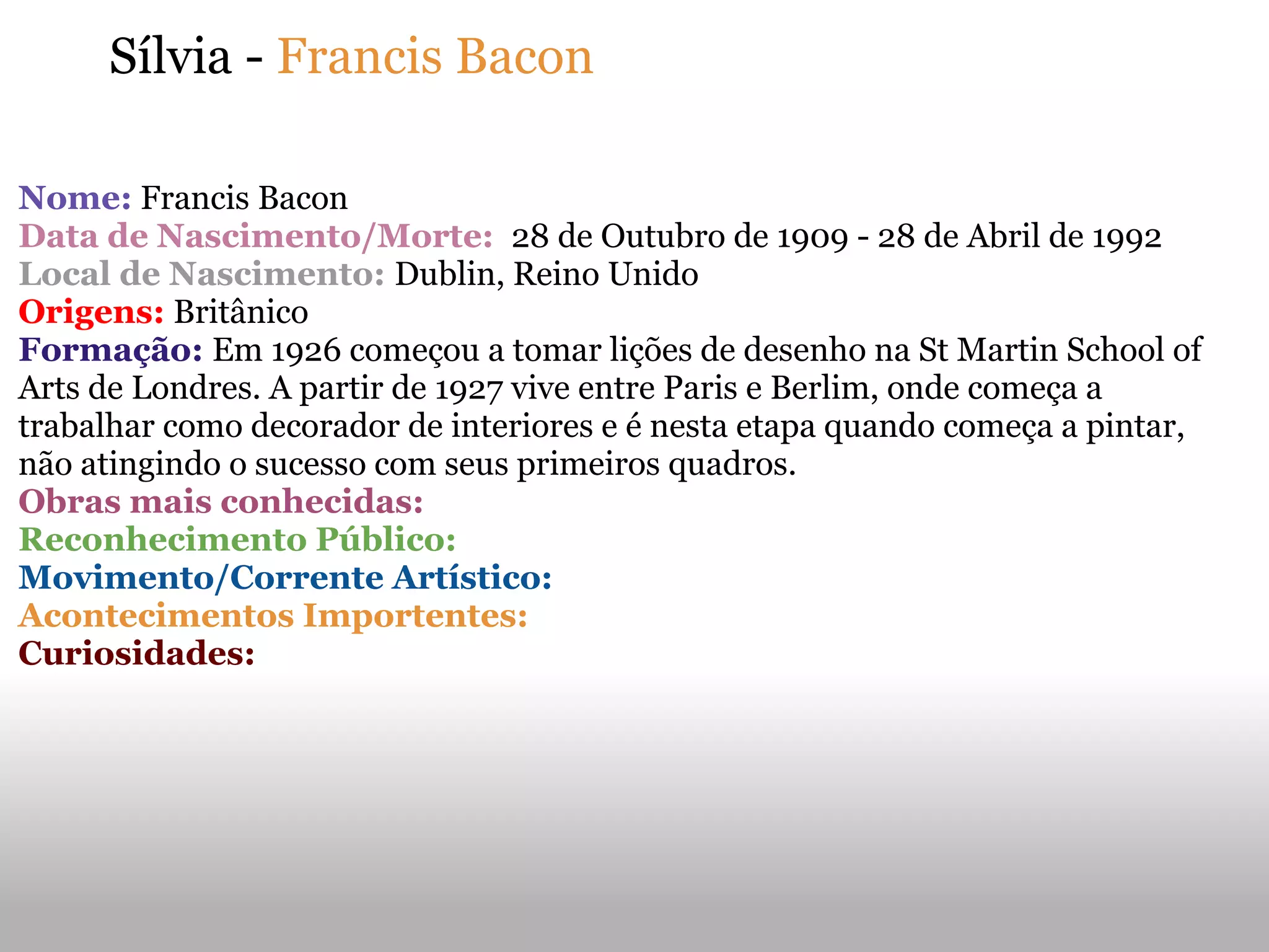Sílvia - Francis Bacon
Nome: Francis Bacon
Data de Nascimento/Morte: 28 de Outubro de 1909 - 28 de Abril de 1992
Local de Nascimento: Dublin, Reino Unido
Origens: Britânico
Formação: Em 1926 começou a tomar lições de desenho na St Martin School of
Arts de Londres. A partir de 1927 vive entre Paris e Berlim, onde começa a
trabalhar como decorador de interiores e é nesta etapa quando começa a pintar,
não atingindo o sucesso com seus primeiros quadros.
Obras mais conhecidas:
Reconhecimento Público:
Movimento/Corrente Artístico:
Acontecimentos Importentes:
Curiosidades:
 
 