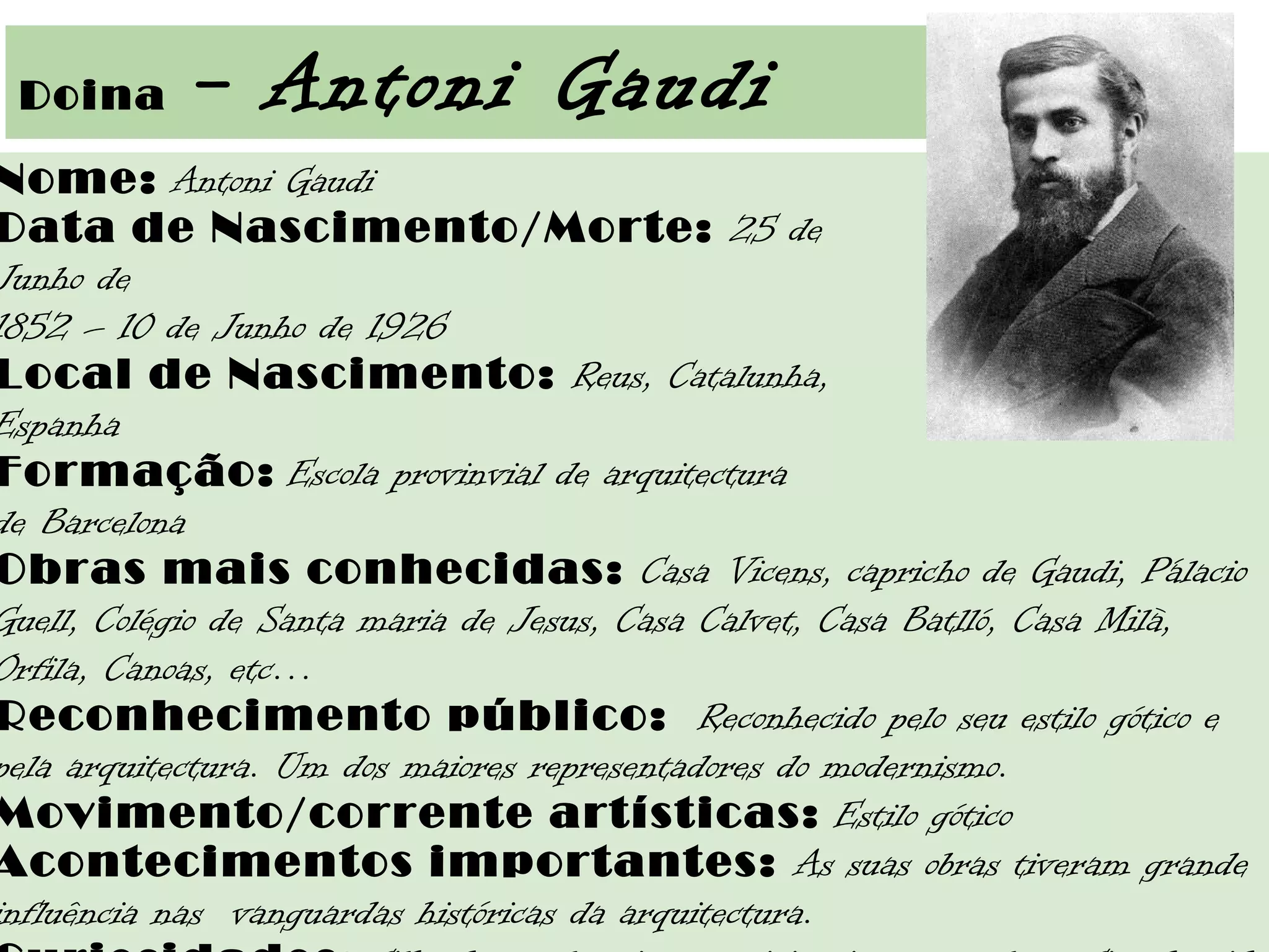  Doina - Antoni Gaudi
Nome: Antoni Gaudi
Data de Nascimento/Morte: 25 de
Junho de
1852 – 10 de Junho de 1926
Local de Nascimento: Reus, Catalunha,
Espanha 
Formação: Escola provinvial de arquitectura
de Barcelona
Obras mais conhecidas: Casa Vicens, capricho de Gaudi, Pálacio
Guell, Colégio de Santa maria de Jesus, Casa Calvet, Casa Batlló, Casa Milà,
Orfila, Canoas, etc…
Reconhecimento público:  Reconhecido pelo seu estilo gótico e
pela arquitectura. Um dos maiores representadores do modernismo.
Movimento/corrente artísticas: Estilo gótico
Acontecimentos importantes: As suas obras tiveram grande
influência nas  vanguardas históricas da arquitectura.
 