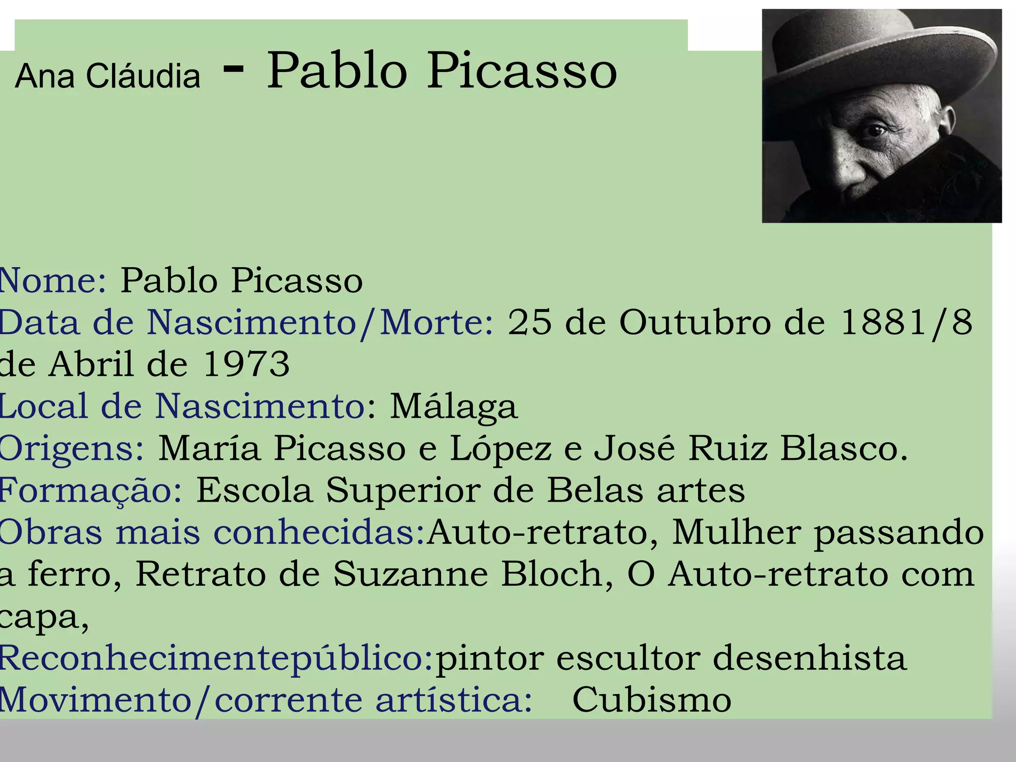 Nome: Pablo Picasso
Data de Nascimento/Morte: 25 de Outubro de 1881/8
de Abril de 1973
Local de Nascimento: Málaga
Origens: María Picasso e López e José Ruiz Blasco.
Formação: Escola Superior de Belas artes
Obras mais conhecidas:Auto-retrato, Mulher passando
a ferro, Retrato de Suzanne Bloch, O Auto-retrato com
capa,
Reconhecimentepúblico:pintor escultor desenhista  
Movimento/corrente artística:   Cubismo   
Ana Cláudia - Pablo Picasso
 