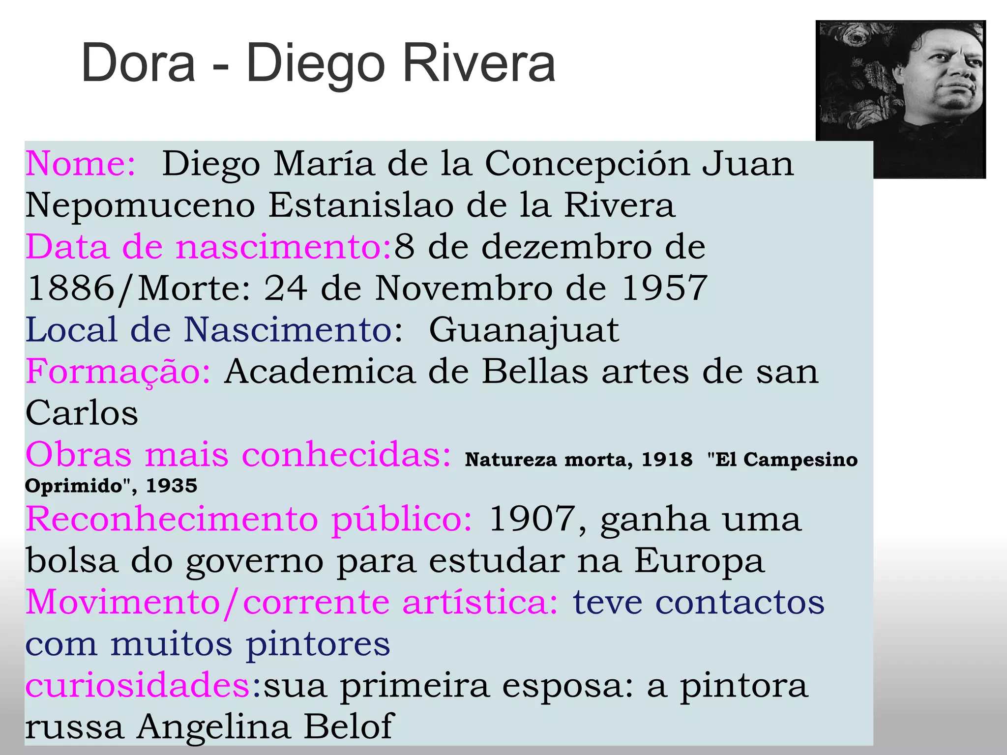 Dora - Diego Rivera
Nome:  Diego María de la Concepción Juan
Nepomuceno Estanislao de la Rivera
Data de nascimento:8 de dezembro de
1886/Morte: 24 de Novembro de 1957
Local de Nascimento:  Guanajuat 
Formação: Academica de Bellas artes de san
Carlos
Obras mais conhecidas: Natureza morta, 1918  "El Campesino
Oprimido", 1935
Reconhecimento público: 1907, ganha uma
bolsa do governo para estudar na Europa
Movimento/corrente artística: teve contactos
com muitos pintores
curiosidades:sua primeira esposa: a pintora
russa Angelina Belof
 