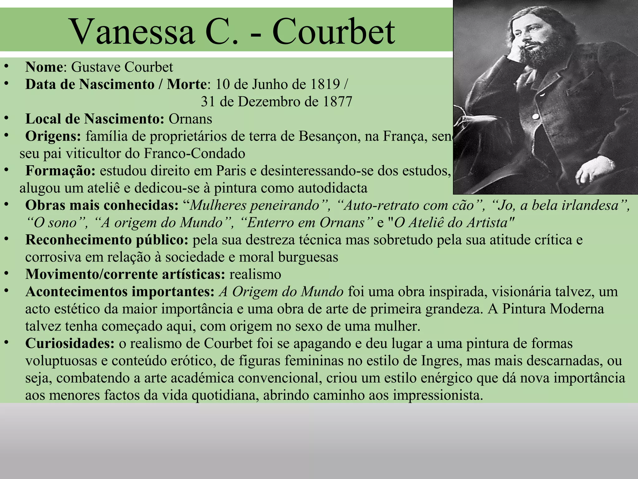 • Nome: Gustave Courbet
• Data de Nascimento / Morte: 10 de Junho de 1819 /
31 de Dezembro de 1877
• Local de Nascimento: Ornans
• Origens: família de proprietários de terra de Besançon, na França, sendo o
seu pai viticultor do Franco-Condado
• Formação: estudou direito em Paris e desinteressando-se dos estudos,
alugou um ateliê e dedicou-se à pintura como autodidacta
• Obras mais conhecidas: “Mulheres peneirando”, “Auto-retrato com cão”, “Jo, a bela irlandesa”,
“O sono”, “A origem do Mundo”, “Enterro em Ornans” e "O Ateliê do Artista"
• Reconhecimento público: pela sua destreza técnica mas sobretudo pela sua atitude crítica e
corrosiva em relação à sociedade e moral burguesas
• Movimento/corrente artísticas: realismo
• Acontecimentos importantes: A Origem do Mundo foi uma obra inspirada, visionária talvez, um
acto estético da maior importância e uma obra de arte de primeira grandeza. A Pintura Moderna
talvez tenha começado aqui, com origem no sexo de uma mulher.
• Curiosidades: o realismo de Courbet foi se apagando e deu lugar a uma pintura de formas
voluptuosas e conteúdo erótico, de figuras femininas no estilo de Ingres, mas mais descarnadas, ou
seja, combatendo a arte académica convencional, criou um estilo enérgico que dá nova importância
aos menores factos da vida quotidiana, abrindo caminho aos impressionista.
Vanessa C. - Courbet
 