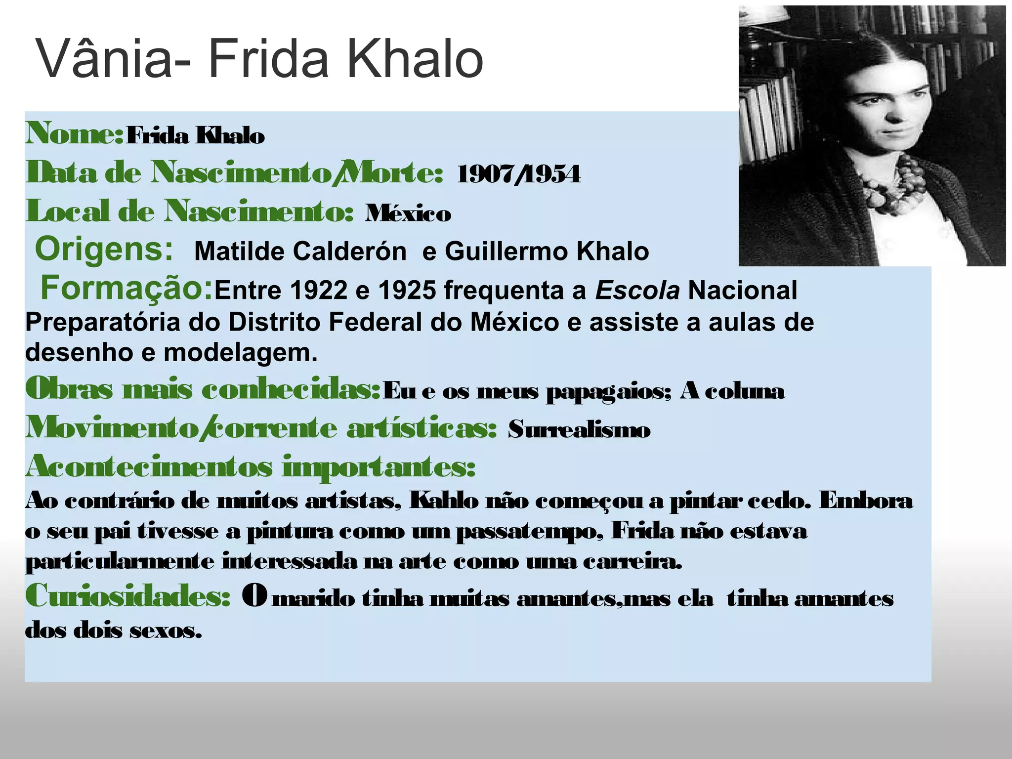 Vânia- Frida Khalo
Nome:Frida Khalo
Data de Nascimento/Morte: 1907/1954
Local de Nascimento: México 
 Origens:  Matilde Calderón  e Guillermo Khalo
  Formação:Entre 1922 e 1925 frequenta a Escola Nacional 
Preparatória do Distrito Federal do México e assiste a aulas de 
desenho e modelagem.
Obras mais conhecidas:Eu e os meus papagaios; A coluna
Movimento/corrente artísticas: Surrealismo
Acontecimentos importantes: 
Ao contrário de muitos artistas, Kahlo não começou a pintarcedo. Embora
o seu pai tivesse a pintura como umpassatempo, Frida não estava
particularmente interessada na arte como uma carreira.
Curiosidades: Omarido tinha muitas amantes,mas ela  tinha amantes
dos dois sexos.
 
 