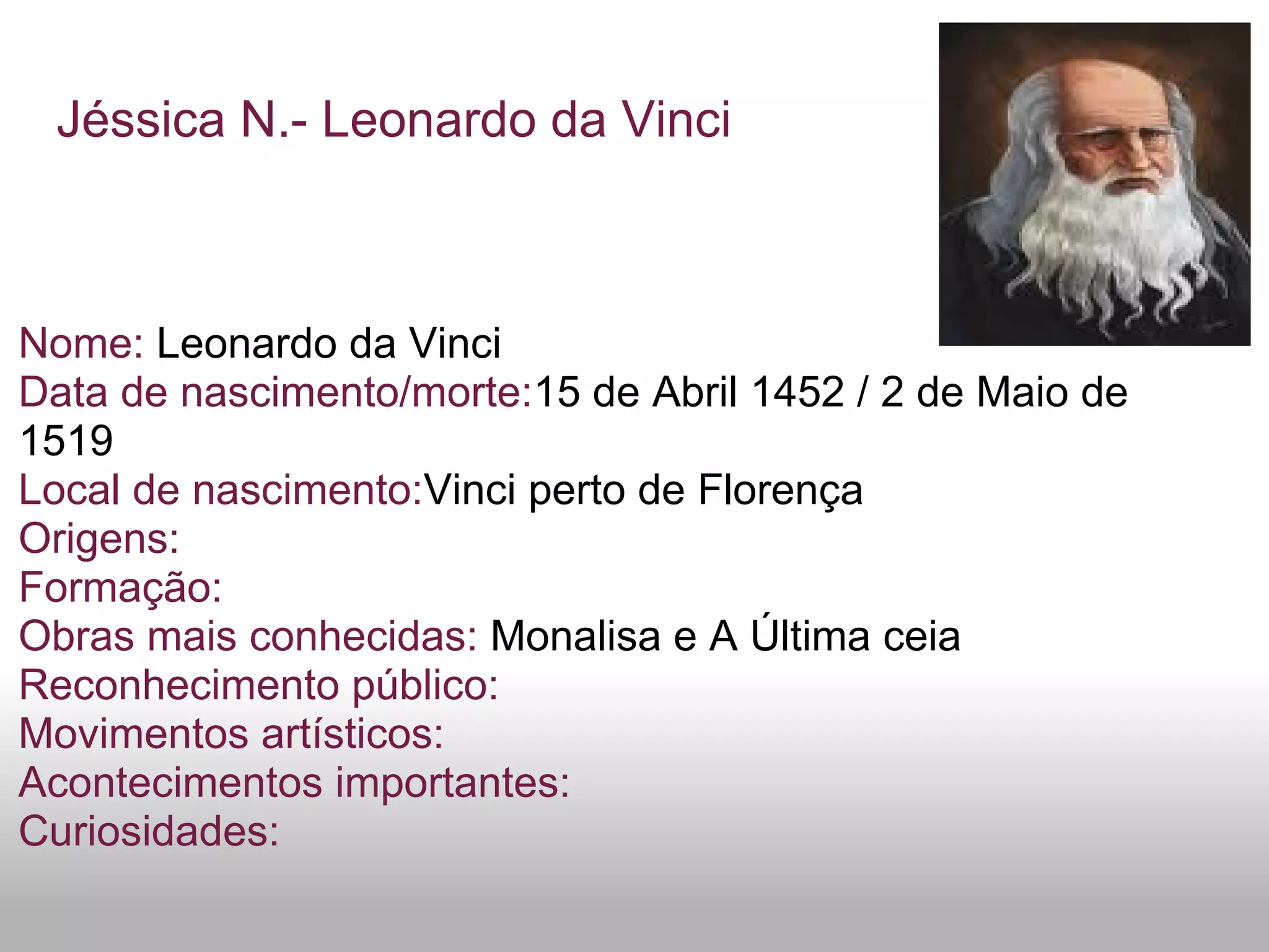 Jéssica N.- Leonardo da Vinci
Nome: Leonardo da Vinci
Data de nascimento/morte:15 de Abril 1452 / 2 de Maio de
1519
Local de nascimento:Vinci perto de Florença
Origens:
Formação:
Obras mais conhecidas: Monalisa e A Última ceia
Reconhecimento público:
Movimentos artísticos:
Acontecimentos importantes:
Curiosidades:
 
