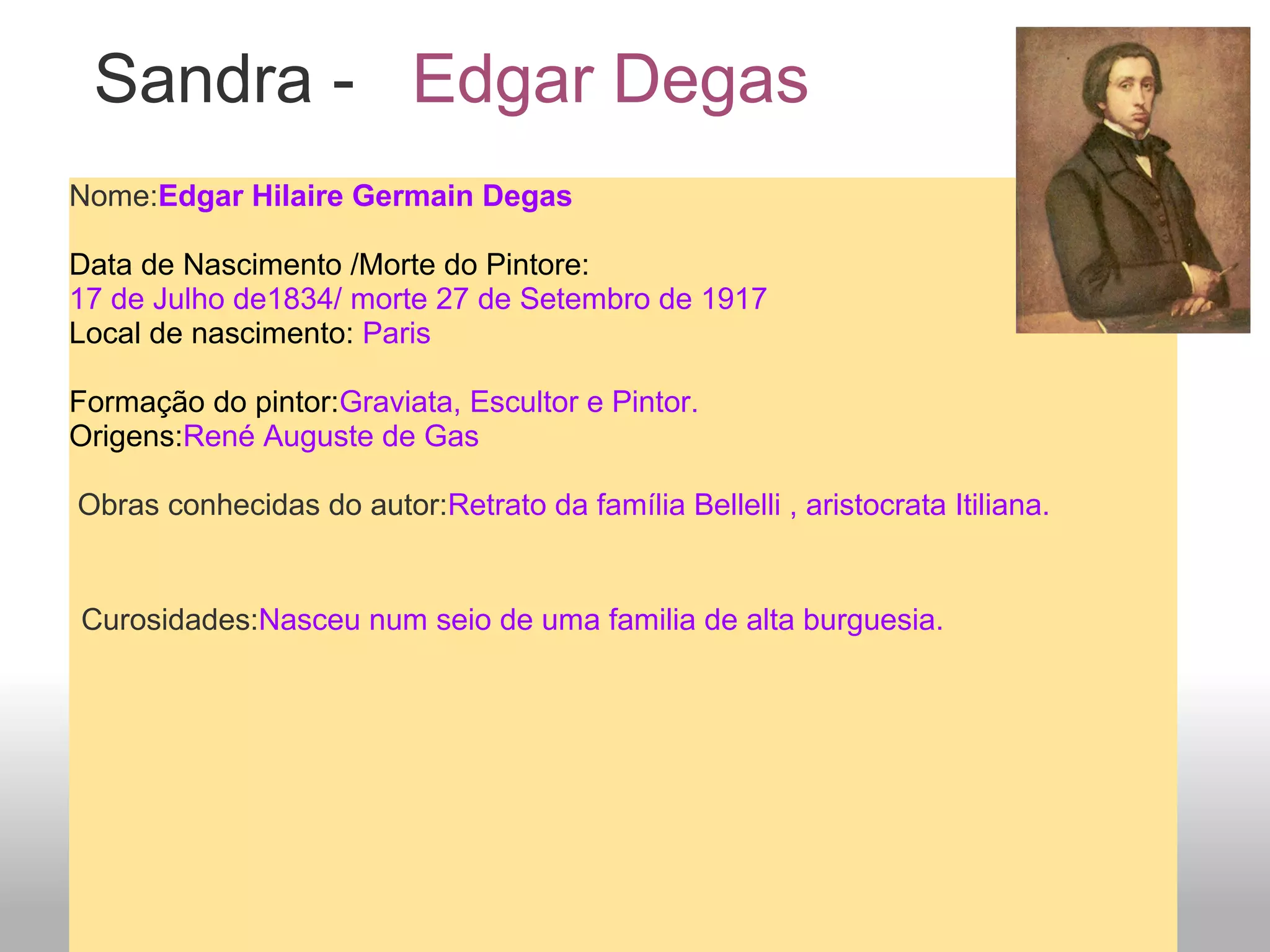 Sandra - Edgar Degas
Nome:Edgar Hilaire Germain Degas
Data de Nascimento /Morte do Pintore:
17 de Julho de1834/ morte 27 de Setembro de 1917
Local de nascimento: Paris
Formação do pintor:Graviata, Escultor e Pintor.
Origens:René Auguste de Gas
Obras conhecidas do autor:Retrato da família Bellelli , aristocrata Itiliana.
Curosidades:Nasceu num seio de uma familia de alta burguesia.
 