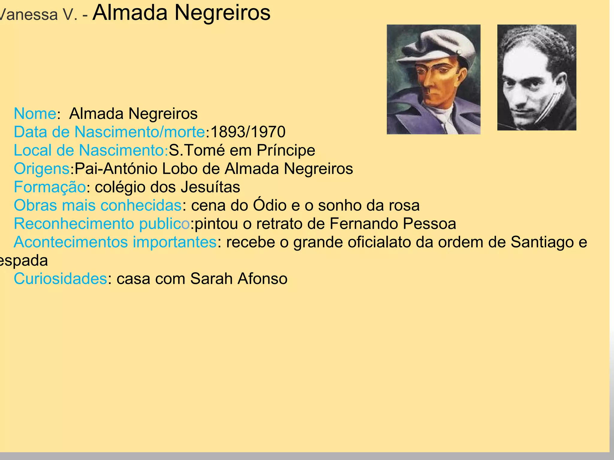 Vanessa V. - Almada Negreiros
Nome:  Almada Negreiros
Data de Nascimento/morte:1893/1970
Local de Nascimento:S.Tomé em Príncipe
Origens:Pai-António Lobo de Almada Negreiros
Formação: colégio dos Jesuítas
Obras mais conhecidas: cena do Ódio e o sonho da rosa
Reconhecimento publico:pintou o retrato de Fernando Pessoa
Acontecimentos importantes: recebe o grande oficialato da ordem de Santiago e
espada
Curiosidades: casa com Sarah Afonso
 