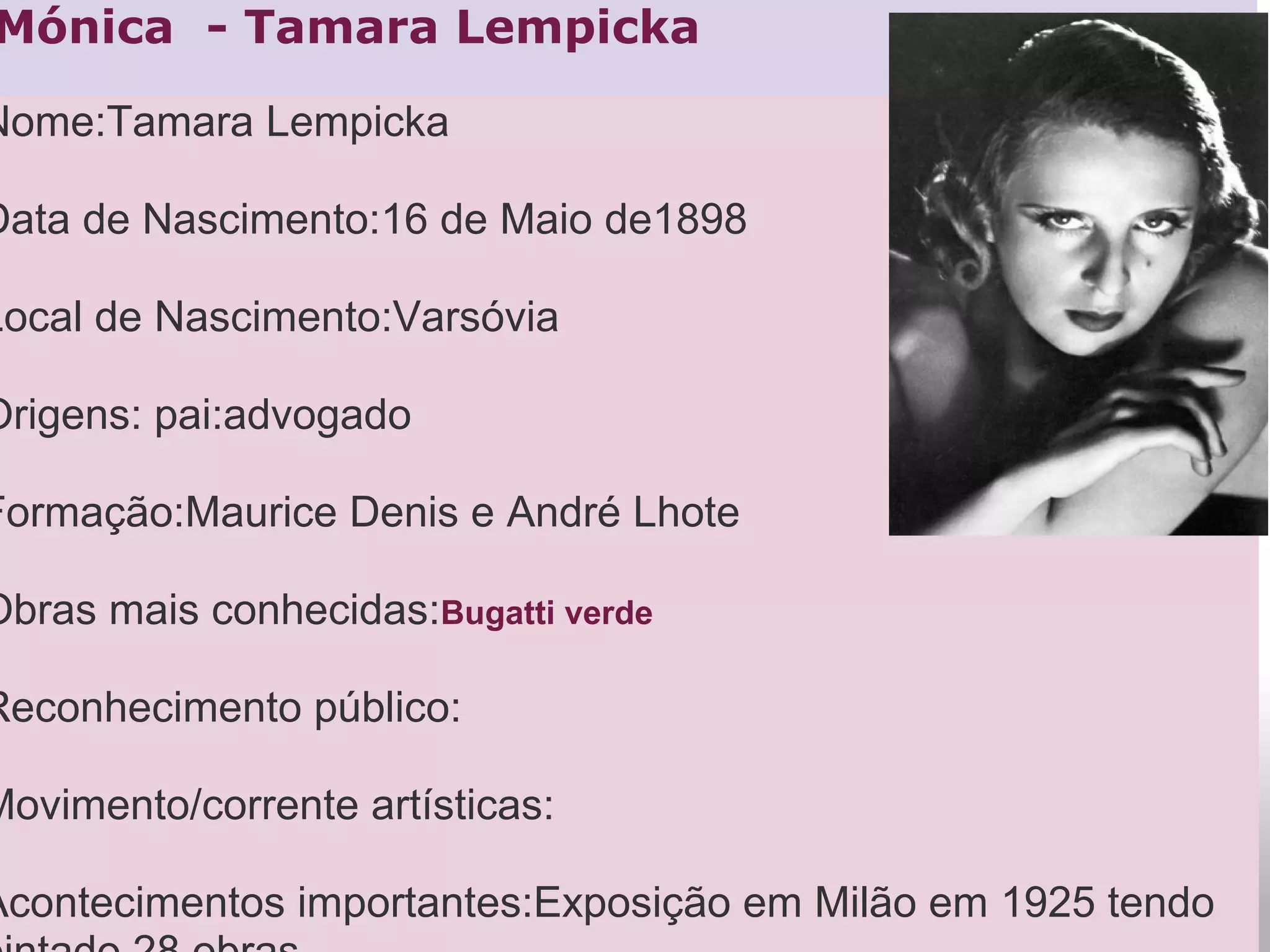 Mónica  - Tamara Lempicka
Nome:Tamara Lempicka
Data de Nascimento:16 de Maio de1898
Local de Nascimento:Varsóvia
Origens: pai:advogado
Formação:Maurice Denis e André Lhote
Obras mais conhecidas:Bugatti verde
Reconhecimento público:
Movimento/corrente artísticas:
Acontecimentos importantes:Exposição em Milão em 1925 tendo
 
