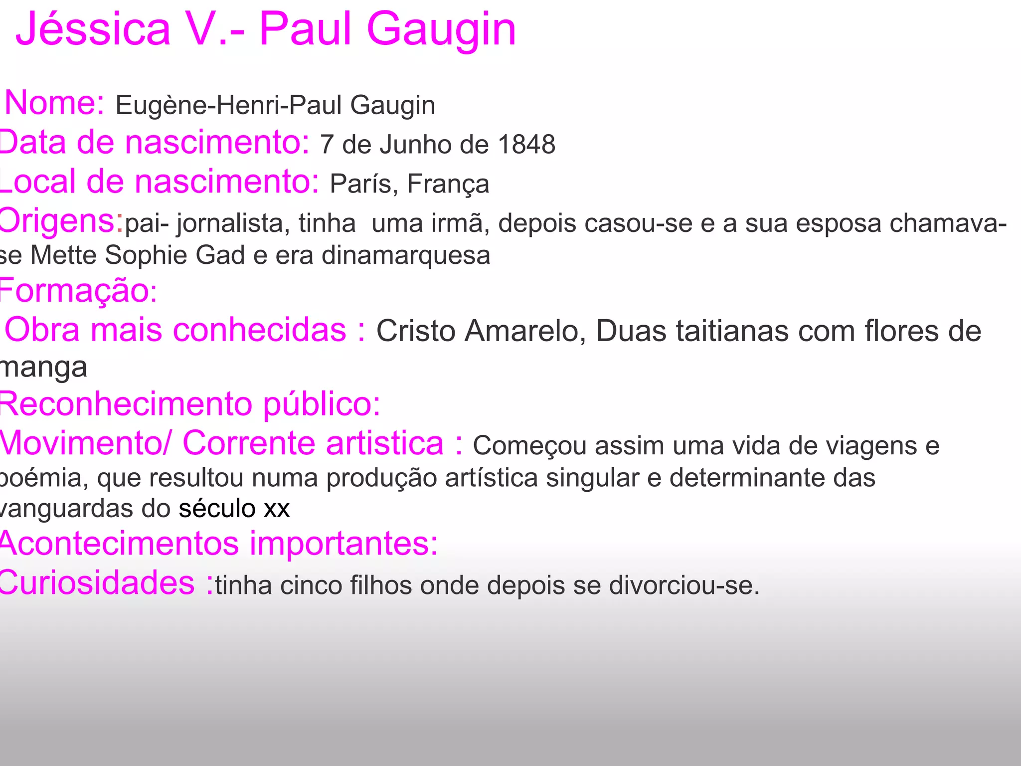 Jéssica V.- Paul Gaugin
Nome: Eugène-Henri-Paul Gaugin
Data de nascimento: 7 de Junho de 1848
Local de nascimento: París, França
Origens:pai- jornalista, tinha uma irmã, depois casou-se e a sua esposa chamava-
se Mette Sophie Gad e era dinamarquesa
Formação:
Obra mais conhecidas : Cristo Amarelo, Duas taitianas com flores de
manga
Reconhecimento público:
Movimento/ Corrente artistica : Começou assim uma vida de viagens e
boémia, que resultou numa produção artística singular e determinante das
vanguardas do século xx
Acontecimentos importantes:
Curiosidades :tinha cinco filhos onde depois se divorciou-se.
 