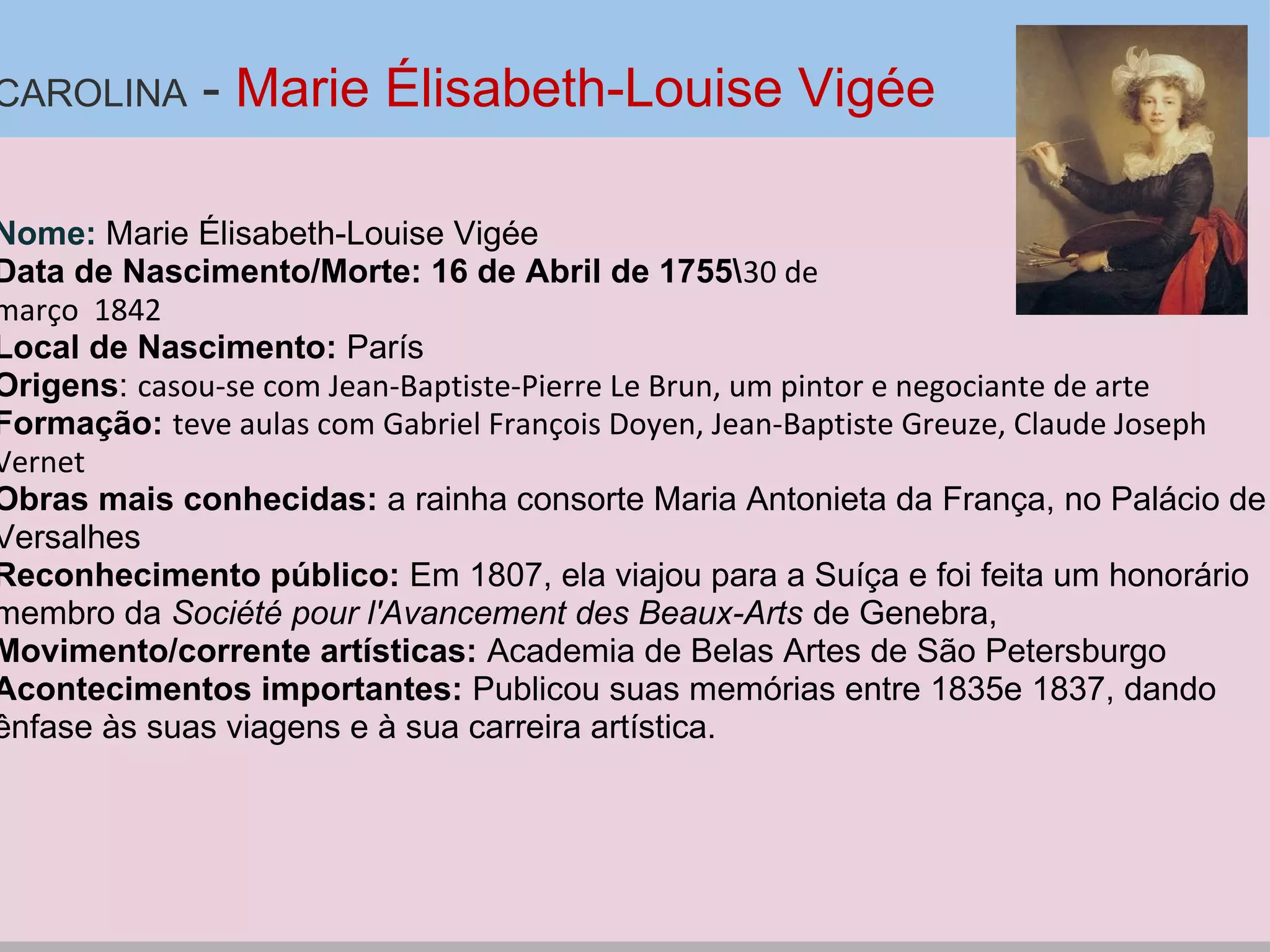 CAROLINA - Marie Élisabeth-Louise Vigée
Nome: Marie Élisabeth-Louise Vigée
Data de Nascimento/Morte: 16 de Abril de 175530 de
março 1842
Local de Nascimento: París
Origens: casou-se com Jean-Baptiste-Pierre Le Brun, um pintor e negociante de arte
Formação: teve aulas com Gabriel François Doyen, Jean-Baptiste Greuze, Claude Joseph
Vernet
Obras mais conhecidas: a rainha consorte Maria Antonieta da França, no Palácio de
Versalhes
Reconhecimento público: Em 1807, ela viajou para a Suíça e foi feita um honorário
membro da Société pour l'Avancement des Beaux-Arts de Genebra,
Movimento/corrente artísticas: Academia de Belas Artes de São Petersburgo
Acontecimentos importantes: Publicou suas memórias entre 1835e 1837, dando
ênfase às suas viagens e à sua carreira artística.
 
