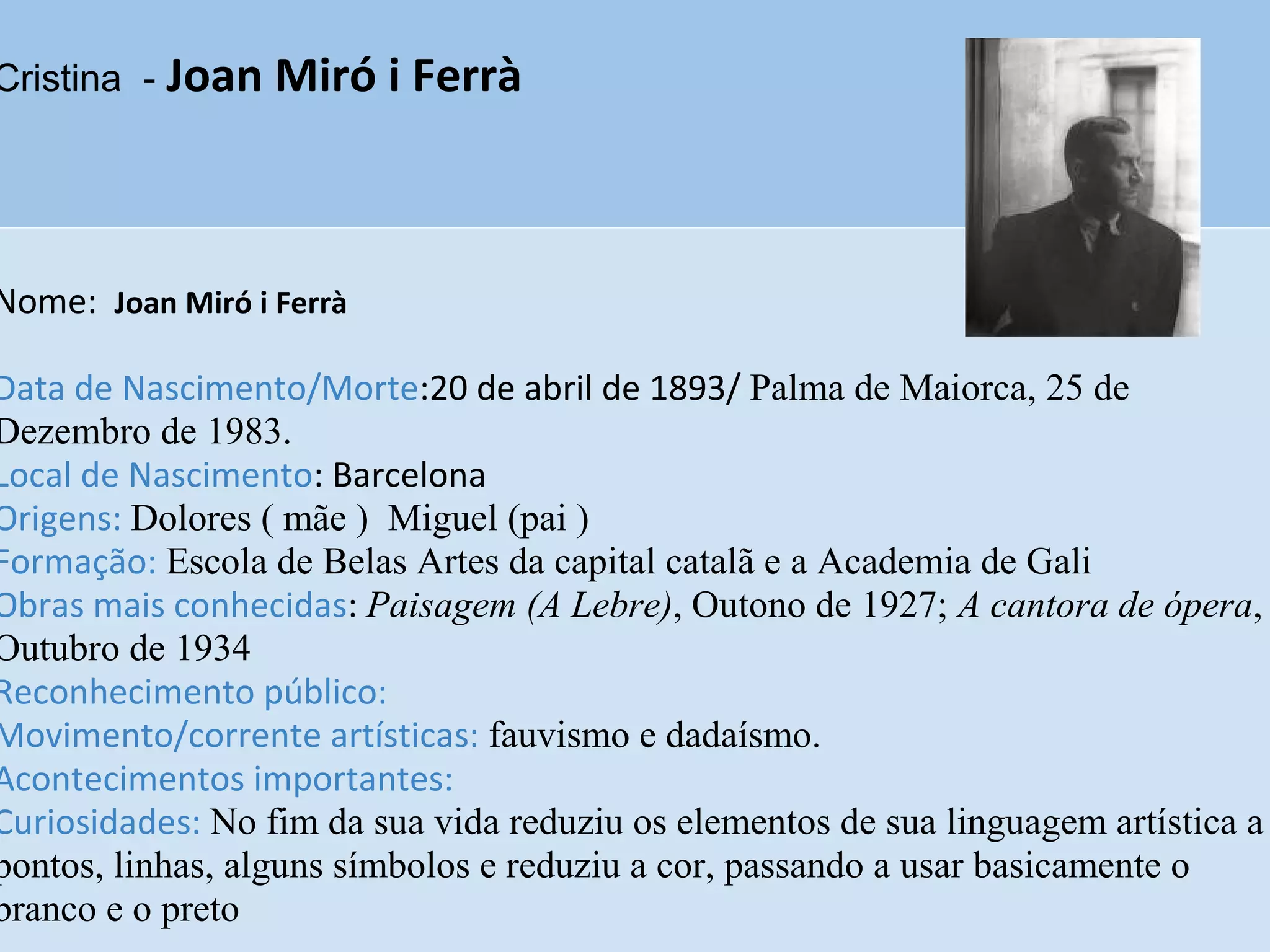 Cristina - Joan Miró i Ferrà
Nome: Joan Miró i Ferrà
Data de Nascimento/Morte:20 de abril de 1893/ Palma de Maiorca, 25 de
Dezembro de 1983.
Local de Nascimento: Barcelona
Origens: Dolores ( mãe ) Miguel (pai )
Formação: Escola de Belas Artes da capital catalã e a Academia de Gali
Obras mais conhecidas: Paisagem (A Lebre), Outono de 1927; A cantora de ópera,
Outubro de 1934
Reconhecimento público:
Movimento/corrente artísticas: fauvismo e dadaísmo.
Acontecimentos importantes:
Curiosidades: No fim da sua vida reduziu os elementos de sua linguagem artística a
pontos, linhas, alguns símbolos e reduziu a cor, passando a usar basicamente o
branco e o preto
 