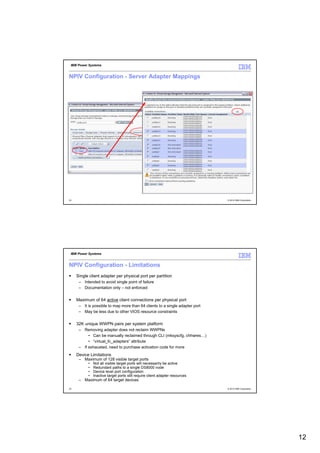 IBM Power Systems


NPIV Configuration - Server Adapter Mappings




23                                                                            © 2012 IBM Corporation




 IBM Power Systems


NPIV Configuration - Limitations
     Single client adapter per physical port per partition
      – Intended to avoid single point of failure
      – Documentation only – not enforced


     Maximum of 64 active client connections per physical port
      – It is possible to map more than 64 clients to a single adapter port
      – May be less due to other VIOS resource constraints


     32K unique WWPN pairs per system platform
      – Removing adapter does not reclaim WWPNs
           • Can be manually reclaimed through CLI (mksyscfg, chhwres…)
           • “virtual_fc_adapters” attribute
      – If exhausted, need to purchase activation code for more
     Device Limitations
      – Maximum of 128 visible target ports
           •   Not all visible target ports will necessarily be active
           •   Redundant paths to a single DS8000 node
           •   Device level port configuration
           •   Inactive target ports still require client adapter resources
      – Maximum of 64 target devices
                  Any combination of disk and tape
24                Tape libraries and tape drives are counted separately       © 2012 IBM Corporation




                                                                                                       12
 