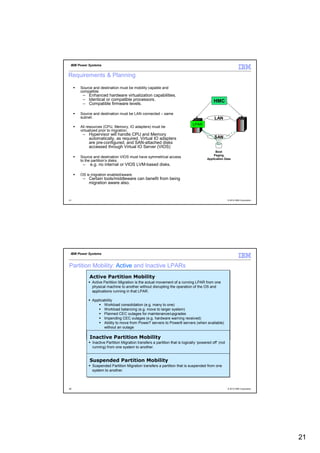 IBM Power Systems


Requirements & Planning

      Source and destination must be mobility capable and
      compatible.
       – Enhanced hardware virtualization capabilities.
       – Identical or compatible processors.                                                HMC
       – Compatible firmware levels.

      Source and destination must be LAN connected – same
      subnet.                                                                               LAN
                                                                              LPAR
      All resources (CPU, Memory, IO adapters) must be
      virtualized prior to migration.
       – Hypervisor will handle CPU and Memory
         automatically, as required. Virtual IO adapters                                    SAN
         are pre-configured, and SAN-attached disks
         accessed through Virtual IO Server (VIOS)
                                                                                             Boot
                                                                                           Paging
      Source and destination VIOS must have symmetrical access                         Application Data
      to the partition’s disks.
       –   e.g. no internal or VIOS LVM-based disks.

      OS is migration enabled/aware.
       – Certain tools/middleware can benefit from being
         migration aware also.


41                                                                                                     © 2012 IBM Corporation




 IBM Power Systems


Partition Mobility: Active and Inactive LPARs
           Active Partition Mobility
           Active Partition Mobility
            Active Partition Migration is the actual movement of a running LPAR from one
            Active Partition Migration is the actual movement of a running LPAR from one
            physical machine to another without disrupting the operation of the OS and
            physical machine to another without disrupting the operation of the OS and
            applications running in that LPAR.
            applications running in that LPAR.

            Applicability
            Applicability
                   Workload consolidation (e.g. many to one)
                    Workload consolidation (e.g. many to one)
                   Workload balancing (e.g. move to larger system)
                    Workload balancing (e.g. move to larger system)
                   Planned CEC outages for maintenance/upgrades
                    Planned CEC outages for maintenance/upgrades
                   Impending CEC outages (e.g. hardware warning received)
                    Impending CEC outages (e.g. hardware warning received)
                   Ability to move from Power7 servers to Power8 servers (when available)
                    Ability to move from Power7 servers to Power8 servers (when available)
                   without an outage
                    without an outage

           Inactive Partition Mobility
           Inactive Partition Mobility
            Inactive Partition Migration transfers a partition that is logically ‘powered off’ (not
             Inactive Partition Migration transfers a partition that is logically ‘powered off’ (not
            running) from one system to another.
             running) from one system to another.


           Suspended Partition Mobility
           Suspended Partition Mobility
            Suspended Partition Migration transfers a partition that is suspended from one
            Suspended Partition Migration transfers a partition that is suspended from one
            system to another.
            system to another.



42                                                                                                     © 2012 IBM Corporation




                                                                                                                                21
 