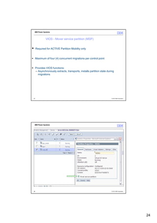 IBM Power Systems



              VIOS - Mover service partition (MSP)


     Required for ACTIVE Partition Mobility only


     Maximum of four (4) concurrent migrations per control point


     Provides VIOS functions:
     – Asynchronously extracts, transports, installs partition state during
       migrations




47                                                                       © 2012 IBM Corporation




 IBM Power Systems




48                                                                       © 2012 IBM Corporation




                                                                                                  24
 