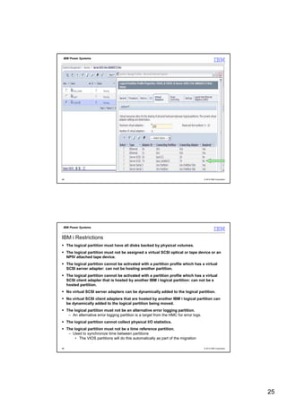 IBM Power Systems




49                                                                                        © 2012 IBM Corporation




 IBM Power Systems


IBM i Restrictions
     The logical partition must have all disks backed by physical volumes.
     The logical partition must not be assigned a virtual SCSI optical or tape device or an
     NPIV attached tape device.
     The logical partition cannot be activated with a partition profile which has a virtual
     SCSI server adapter: can not be hosting another partition.
     The logical partition cannot be activated with a partition profile which has a virtual
     SCSI client adapter that is hosted by another IBM i logical partition: can not be a
     hosted partition.
     No virtual SCSI server adapters can be dynamically added to the logical partition.
     No virtual SCSI client adapters that are hosted by another IBM i logical partition can
     be dynamically added to the logical partition being moved.
     The logical partition must not be an alternative error logging partition.
      – An alternative error logging partition is a target from the HMC for error logs.
     The logical partition cannot collect physical I/O statistics.
     The logical partition must not be a time reference partition.
      – Used to synchronize time between partitions
          • The VIOS partitions will do this automatically as part of the migration

50                                                                                        © 2012 IBM Corporation




                                                                                                                   25
 