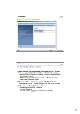 IBM Power Systems



Migration wizard continued…




77                                                                    © 2012 IBM Corporation




 IBM Power Systems



Performance Considerations

     Active partition migration involves moving the state of a partition
     from one system to another while the partition is still running.
      – Partition memory state is tracked while transferring memory state to
        the destination system
      – Multiple memory transfers are done until a sufficient amount of
        clean pages have been moved.
     Memory updates on the source system affect transfer time
      – Reduce the partition’s memory update activity prior to the migration
     Network speed affects the transfer time
      – Use a dedicated network, if possible
      – At least 1Gb speed
      – Possibly use link aggregated ports for more bandwidth




78                                                                    © 2012 IBM Corporation




                                                                                               39
 