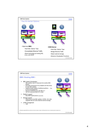 IBM Power Systems

        Two I/O Server Options




             IBM i                    IBM i
                                                                                                                             VIOS                      IBM i
                      Hypervisor
                                                                                                                                      Hypervisor
                       POWER6
                                                                                                                                       POWER6




          • Built into IBM i                                                                              •VIOS Server
                     •Host Disk, Optical, Tape
                                                                                                                    •Host Disk, Optical, Tape
                     •Consolidate Ethernet Traffic                                                                  •Bridge Ethernet Traffic
                     •Same technology as hosting AIX,                                                               •Attach external storage
                     Linux, and iSCSI
                                                                                                                    •Advance Virtualization Functions
  7                                                                                                                                                                 © 2012 IBM Corporation




      IBM Power Systems



  IBM i Hosting IBM i

              IBM i-based Virtualization
                 –     IBM i partition uses I/O resources from another IBM i
                       partition
                 –     Eliminates requirement to buy adapters and disk drives                                                                   IBM i              IBM i
                       for each IBM i partition
                 –     Supports simple creation of additional partitions …. e.g.,
                       for test and development                                                                                                             Hypervisor
                 –     Requires POWER6 server with IBM i 6.1                                                                                                POWER6
                 –     Can mix virtual and direct I/O in client

              Platform support
                 –     Most IBM Power6 servers (except blade)

              Storage support
                 –     Determined by host IBM i partition ( EXP24, 12S, other
                       integrated disk and native attached external storage)

              LPAR management
                 –     HMC




* All statements regarding IBM's future direction and intent are subject to change or withdrawal without notice, and represent goals and objectives only.


  8                                                                                                                                                                 © 2012 IBM Corporation




                                                                                                                                                                                             4
 