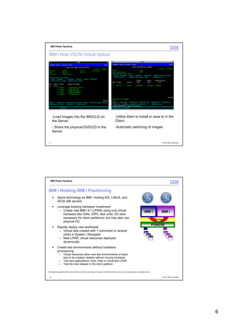 IBM Power Systems


  IBM i Host VSCSI Virtual Optical




       -Load images into the IMGCLG on                                                               -Utilize them to install or save to in the
       the Server.                                                                                   Client.
       - Share the physical DVD/CD in the                                                            -Automatic switching of images
       Server


  11                                                                                                                                                                © 2012 IBM Corporation




    IBM Power Systems



  IBM i Hosting IBM i Positioning
              Same technology as IBM i hosting AIX, LINUX, and
              iSCSI x86 servers
              Leverage existing hardware investment
               – Create new IBM i 6.1 LPARs using only virtual                                                                                  IBM i              IBM i
                  hardware (No IOAs, IOPs, disk units, I/O slots
                  necessary for client partitions), but may also use
                                                                                                                                                            Hypervisor
                  physical I/O.
                                                                                                                                                            POWER6
              Rapidly deploy new workloads
               – Virtual disk created with 1 command or several
                  clicks in System i Navigator
               – New LPAR, virtual resources deployed
                  dynamically
              Create test environments without hardware
              provisioning
                 –     Virtual resources allow new test environments of exact
                       size to be created, deleted without moving hardware
                 –     Test new applications, tools, fixes in virtual test LPAR
                 –     Test the next release in the client partition

* All statements regarding IBM's future direction and intent are subject to change or withdrawal without notice, and represent goals and objectives only.


  12                                                                                                                                                                © 2012 IBM Corporation




                                                                                                                                                                                             6
 