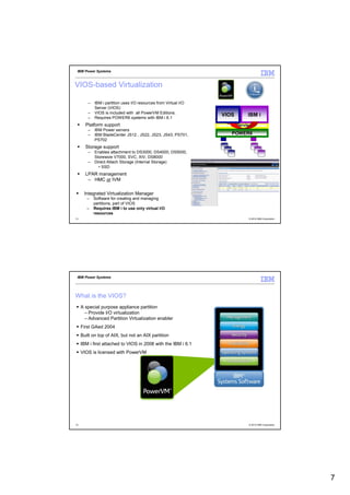 IBM Power Systems



VIOS-based Virtualization

        –   IBM i partition uses I/O resources from Virtual I/O
            Server (VIOS)
        –   VIOS is included with all PowerVM Editions.
        –   Requires POWER6 systems with IBM i 6.1
                                                                  VIOS      IBM i
       Platform support                                              Hypervisor
        –   IBM Power servers
        –   IBM BladeCenter JS12 , JS22, JS23, JS43, PS701,          POWER6
            PS702
       Storage support
        –   Enables attachment to DS3000, DS4000, DS5000,
            Storewize V7000, SVC, XIV, DS8000
        –   Direct Attach Storage (Internal Storage)
              • SSD
       LPAR management
        – HMC or IVM

      Integrated Virtualization Manager
        –   Software for creating and managing
            partitions, part of VIOS
        –   Requires IBM i to use only virtual I/O
            resources
13                                                                           © 2012 IBM Corporation




 IBM Power Systems




What is the VIOS?
     A special purpose appliance partition
       – Provide I/O virtualization
       – Advanced Partition Virtualization enabler
     First GAed 2004
     Built on top of AIX, but not an AIX partition
     IBM i first attached to VIOS in 2008 with the IBM i 6.1
     VIOS is licensed with PowerVM




14                                                                           © 2012 IBM Corporation




                                                                                                      7
 