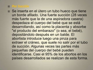 Por SucciónSe inserta en el útero un tubo hueco que tiene un borde afilado. Una fuerte succión (28 veces más fuerte que la de una aspiradora casera) despedaza el cuerpo del bebé que se está desarrollando, así como la placenta y absorbe "el producto del embarazo" (o sea, el bebé), depositándolo después en un balde. El abortista introduce luego una pinza para extraer el cráneo, que suele no salir por el tubo de succión. Algunas veces las partes más pequeñas del cuerpo del bebé pueden identificarse. Casi el 95% de los abortos en los países desarrollados se realizan de esta forma.