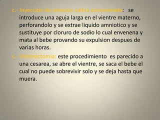 c.- Inyeccion de solucionsalinaconcentrada:   se introduce unaagujalarga en el vientrematerno, perforandolo y se extraeliquidoamniotico y se sustituyeporcloruro de sodio lo cualenvenena y mata al bebeprovandosu expulsion despues de variashoras.c.- Histerectomia: esteprocedimientoesparecido a unacesarea, se abre el vientre, se saca el bebe el cual no puedesobrevivir solo y se dejahastaquemuera.