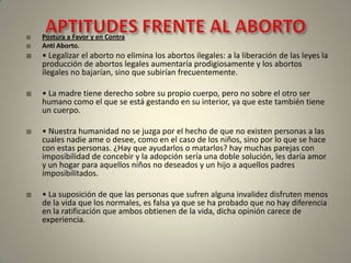 APTITUDES FRENTE AL ABORTOPostura a Favor y en ContraAnti Aborto.• Legalizar el aborto no elimina los abortos ilegales: a la liberación de las leyes la producción de abortos legales aumentaría prodigiosamente y los abortos ilegales no bajarían, sino que subirían frecuentemente.• La madre tiene derecho sobre su propio cuerpo, pero no sobre el otro ser humano como el que se está gestando en su interior, ya que este también tiene un cuerpo.• Nuestra humanidad no se juzga por el hecho de que no existen personas a las cuales nadie ame o desee, como en el caso de los niños, sino por lo que se hace con estas personas. ¿Hay que ayudarlos o matarlos? hay muchas parejas con imposibilidad de concebir y la adopción sería una doble solución, les daría amor y un hogar para aquellos niños no deseados y un hijo a aquellos padres imposibilitados.• La suposición de que las personas que sufren alguna invalidez disfruten menos de la vida que los normales, es falsa ya que se ha probado que no hay diferencia en la ratificación que ambos obtienen de la vida, dicha opinión carece de experiencia.