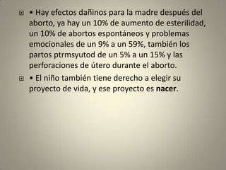 • Hay efectos dañinos para la madre después del aborto, ya hay un 10% de aumento de esterilidad, un 10% de abortos espontáneos y problemas emocionales de un 9% a un 59%, también los partos ptrmsyutod de un 5% a un 15% y las perforaciones de útero durante el aborto.• El niño también tiene derecho a elegir su proyecto de vida, y ese proyecto es nacer.