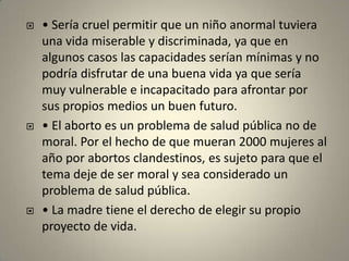 • Sería cruel permitir que un niño anormal tuviera una vida miserable y discriminada, ya que en algunos casos las capacidades serían mínimas y no podría disfrutar de una buena vida ya que sería muy vulnerable e incapacitado para afrontar por sus propios medios un buen futuro.• El aborto es un problema de salud pública no de moral. Por el hecho de que mueran 2000 mujeres al año por abortos clandestinos, es sujeto para que el tema deje de ser moral y sea considerado un problema de salud pública.• La madre tiene el derecho de elegir su propio proyecto de vida.
