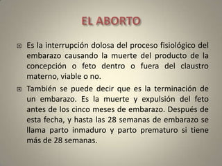 EL ABORTOEs la interrupción dolosa del proceso fisiológico del embarazo causando la muerte del producto de la concepción o feto dentro o fuera del claustro materno, viable o no. También se puede decir que es la terminación de un embarazo. Es la muerte y expulsión del feto antes de los cinco meses de embarazo. Después de esta fecha, y hasta las 28 semanas de embarazo se llama parto inmaduro y parto prematuro si tiene más de 28 semanas. 