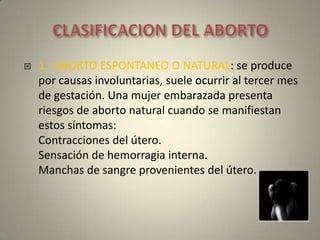 CLASIFICACION DEL ABORTO1.- ABORTO ESPONTANEO O NATURAL: se produce por causas involuntarias, suele ocurrir al tercer mes de gestación. Una mujer embarazada presenta riesgos de aborto natural cuando se manifiestan estos síntomas: Contracciones del útero.Sensación de hemorragia interna.Manchas de sangre provenientes del útero.