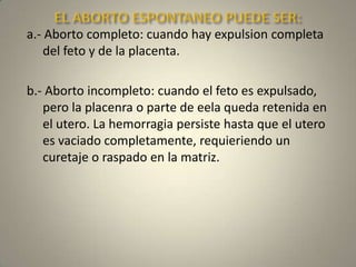 EL ABORTO ESPONTANEO PUEDE SER: a.- Abortocompleto: cuando hay expulsion completa del feto y de la placenta.b.- Abortoincompleto: cuando el fetoesexpulsado, pero la placenra o parte de eelaquedaretenida en el utero. La hemorragiapersistehastaque el uteroesvaciadocompletamente, requieriendo un curetaje o raspado en la matriz.