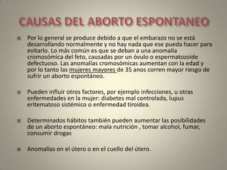 CAUSAS DEL ABORTO ESPONTANEOPor lo general se produce debido a que el embarazo no se está desarrollando normalmente y no hay nada que ese pueda hacer para evitarlo. Lo más común es que se deban a una anomalía cromosómica del feto, causadas por un óvulo o espermatozoide defectuoso. Las anomalías cromosómicas aumentan con la edad y por lo tanto las mujeres mayores de 35 anos corren mayor riesgo de sufrir un aborto espontáneo. Pueden influir otros factores, por ejemplo infecciones, u otras enfermedades en la mujer: diabetes mal controlada, lupus eritematoso sistémico o enfermedad tiroidea. Determinados hábitos también pueden aumentar las posibilidades de un aborto espontáneo: mala nutrición , tomar alcohol, fumar, consumir drogasAnomalías en el útero o en el cuello del útero. 