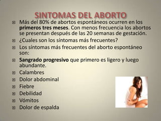 SINTOMAS DEL ABORTOMás del 80% de abortos espontáneos ocurren en los primeros tres meses. Con menos frecuencia los abortos se presentan después de las 20 semanas de gestación.¿Cuales son los síntomas más frecuentes?Los síntomas más frecuentes del aborto espontáneo son:Sangrado progresivo que primero es ligero y luego abundante.CalambresDolor abdominalFiebre                     DebilidadVómitosDolor de espalda
