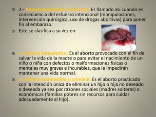 2.- Aborto provocado o inducido: Es llamado así cuando es consecuencia del esfuerzo intencional (manipulaciones, intervención quirúrgica, uso de drogas abortivas) para poner fin al embarazo. Este se clasifica a su vez en: a.- Aborto terapéutico: Es el aborto provocado con el fin de salvar la vida de la madre o para evitar el nacimiento de un niño o niña con defectos o malformaciones físicas o mentales muy graves e incurables, que le impedirán mantener una vida normal. b.- Aborto clandestino o criminal: Es el aborto practicado con la intención única de eliminar un hijo o hija no deseadoo deseada ya sea por razones sociales (madres solteras) o económicas (familias pobres sin recursos para cuidar adecuadamente al hijo). 