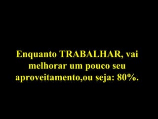 Enquanto TRABALHAR, vai melhorar um pouco seu aproveitamento,ou seja: 80%. 