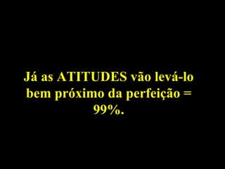 Já as ATITUDES vão levá-lo bem próximo da perfeição = 99%. 