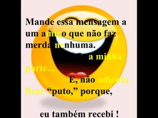 Mande essa mensagem a um a mig o que não faz merda  ne nhuma.  Eu fiz  a minha parte...   E, não  adianta ficar  “puto,” porque,  eu também recebi ! 