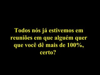 Todos nós já estivemos em reuniões em que alguém quer que você dê mais de 100%, certo?  