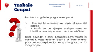 TUTORIA
Programa de Formación
Humanística
Trabajo
Grupal
Resolver las siguientes preguntas en grupo:
1. ¿Qué son las recompensas, según el ciclo del
hábito?
2. A través de un ejemplo explique como se
identifica la recompensa en un ciclo de hábito.
Serán enviados a salas pequeñas para realizar la
actividad, luego deberán elegir a un representante
para que nos explique la percepción grupal, en la
sala principal.
 