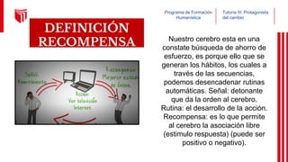 Programa de Formación
Humanística
Tutoría III: Protagonista
del cambio
DEFINICIÓN
RECOMPENSA Nuestro cerebro esta en una
constate búsqueda de ahorro de
esfuerzo, es porque ello que se
generan los hábitos, los cuales a
través de las secuencias,
podemos desencadenar rutinas
automáticas. Señal: detonante
que da la orden al cerebro.
Rutina: el desarrollo de la acción.
Recompensa: es lo que permite
al cerebro la asociación libre
(estimulo respuesta) (puede ser
positivo o negativo).
 