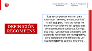 Programa de Formación
Humanística
Tutoría III: Protagonista
del cambio
DEFINICIÓN
RECOMPENS
A
Las recompensas existen para
satisfacer “antojos, ansias, apetitos”
(cravings), pero muchas veces no
estamos conscientes del apetito que
conduce nuestra conducta. Duhigg
dice que: “Los apetitos antojosos son
fáciles de reconocer en retrospectiva,
pero increíblemente difíciles de ver
cuando estamos bajo su influencia”.
 