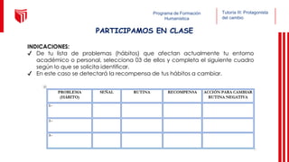 Programa de Formación
Humanística
PARTICIPAMOS EN CLASE
INDICACIONES:
✔ De tu lista de problemas (hábitos) que afectan actualmente tu entorno
académico o personal, selecciona 03 de ellos y completa el siguiente cuadro
según lo que se solicita identificar.
✔ En este caso se detectará la recompensa de tus hábitos a cambiar.
Tutoría III: Protagonista
del cambio
 
