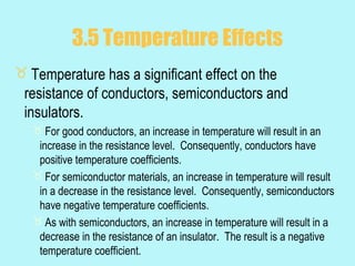 3.5 Temperature Effects
 Temperature has a significant effect on the
 resistance of conductors, semiconductors and
 insulators.
   For good conductors, an increase in temperature will result in an
   increase in the resistance level. Consequently, conductors have
   positive temperature coefficients.
   For semiconductor materials, an increase in temperature will result
   in a decrease in the resistance level. Consequently, semiconductors
   have negative temperature coefficients.
   As with semiconductors, an increase in temperature will result in a
   decrease in the resistance of an insulator. The result is a negative
   temperature coefficient.
 